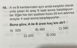 16. A ve B kentlerinden aynı anda karşılıklı olarak
yola çıkan iki araç 6 saat sonra karşılaşıyor-
lar. Eğer her biri saatteki hızını 20 km artırırsa
araçlar 4 saat sonra karşılaşıyorlar.
Buna göre, A ile B arası kaç km dir?
A) 500
B) 480
D) 320
E) 230
C) 390
66 (A