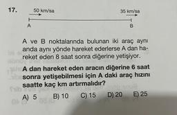 17.
H
A
frib
ON
50 km/sa
bli e
A ve B noktalarında bulunan iki araç aynı
anda aynı yönde hareket ederlerse A dan ha-
reket eden 8 saat sonra diğerine yetişiyor.
of
hcA dan hareket eden aracın diğerine 6 saat
besonra yetişebilmesi için A daki araç hızını
saatte kaç km artırmalıdır?
C) 15
A) 5
35 km/sa
08 (
B) 10
B
D) 20
E) 25