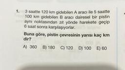 1. 3 saatte 120 km gidebilen A aracı ile 5 saatte
oy 100 km gidebilen B aracı dairesel bir pistin
aynı noktasından zıt yönde harekete geçip
6 saat sonra karşılaşıyorlar.
Buna göre, pistin çevresinin yarısı kaç km
dir?
081 (8
A) 360 B) 180 C) 120 D) 100 E) 60