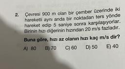 Jon 8 ov
2. Çevresi 900 m olan bir çember üzerinde iki
hareketli aynı anda bir noktadan ters yönde
hareket edip 5 saniye sonra karşılaşıyorlar.
Birinin hızı diğerinin hızından 20 m/s fazladır.
Buna göre, hızı az olanın hızı kaç m/s dir?
A) 80
16.
E) 40
O
B) 70 C) 60
D) 50