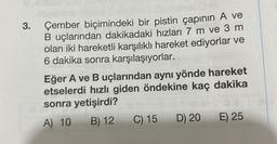 3. Çember biçimindeki bir pistin çapının A ve
B uçlarından dakikadaki hızları 7 m ve 3 m
olan iki hareketli karşılıklı hareket ediyorlar ve
6 dakika sonra karşılaşıyorlar.
Eğer A ve B uçlarından aynı yönde hareket
etselerdi hızlı giden öndekine kaç dakika
sonra yetişirdi?
A) 10 B) 12
C) 15
D) 20
E) 25