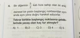 5
4. Bir diğerinin katı hıza sahip olan iki araç
2
dairesel bir pistin başlangıç noktasından aynı
anda aynı yöne doğru hareket ediyorlar.
Tekrar birlikte başlangıç noktasına geldik-
lerinde yavaş olan kaç tur atmıştır?
BRUNICA
n Binba
A) 1
B) 2
C) 3
D) 4
BA
E) 5
1.