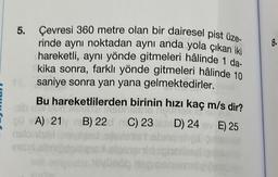 5. Çevresi 360 metre olan bir dairesel pist üze-
rinde aynı noktadan aynı anda yola çıkan iki
hareketli, aynı yönde gitmeleri hâlinde 1 da-
kika sonra, farklı yönde gitmeleri hâlinde 10
saniye sonra yan yana gelmektedirler.
Bu hareketlilerden birinin hızı kaç m/s dir?
outd
las 15 DA
A) 21 B) 22 nC) 23
algustanic
Indly
D) 24 v E) 25
8.