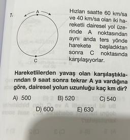 7.
A
onhoichid
C
Hareketlilerden yavaş olan karşılaştıkla-
strindan 9 saat sonra tekrar A ya vardığına
atine göre, dairesel yolun uzunluğu kaç km dir?
A) 500 B) 2 B) 520
sinoe fase
id not
Hızları saatte 60 km/sa
ve 40 km/sa olan iki ha-
reketli dairesel yol üze-
rinde A noktasından
aynı anda ters yönde
harekete başladıktan
sonra C noktasında
karşılaşıyorlar.
D) 600
DIC) 540
ev A illegal bli ve
hebo
Con
vob
Tishupalignal
+(8