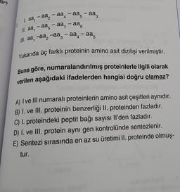 ir?
4
1.
1. aa, -aa₂-aa-aª-aa
1. aa-aa-aa-aa⁹
5
III. aª, -aª −સ — aa-aa
3
4
-
-
5
-
Yukarıda üç farklı proteinin amino asit dizilişi verilmiştir.
Buna göre, numaralandırılmış proteinlerle ilgili olarak
verilen aşağıdaki ifadelerden hangisi doğru olamaz?
A) I ve III numaralı proteinlerin amino asit çeşitleri aynıdır.
B) I. ve III. proteinin benzerliği II. proteinden fazladır.
C) I. proteindeki peptit bağı sayısı Il'den fazladır.
D) I. ve III. protein aynı gen kontrolünde sentezlenir.
E) Sentezi sırasında en az su üretimi II. proteinde olmuş-
tur.