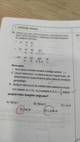 1. DENEME SINAVI
15. Lityum (Li), azot (N) ve sodyum (₁,Na) element atom-
larının temel hål elektron dağılımları ve orbital diyagram-
ları aşağıda verilmiştir.
e
.
3Li : 18² 2s1
(14
7N: 1s² 2s2
11
Vi av 11 Na : 1s² 2s²
1
Vi ev
Buna göre,
A) Yalnız I
111obrebilesin
2p6 3s1
12 111 1
2p3
I. Azot atomu küresel simetrik özelliğe sahiptir.
II. Lityum atomunun 1s elektronlarının koparılması, 2s
elektronlarının koparılmasına göre daha az enerjiyle
gerçekleşir.
III. Sodyum atomunun 3s orbitalindeki elektronun kuan-
tum sayıları (n, l, m,, mc) sırasıyla 3, 0, 0, +
1
olabilir.
yargılarından hangileri doğrudur?
D) Ive III
B) Yalnız II
E) I, II ve III
oxu ils
C) I ve II
16.