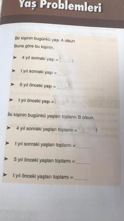 Yaş Problemleri
Bir kişinin bugünkü yaşı A olsun
Buna göre bu kişinin,
> 4 yıl sonraki yaşı =
> t yıl sonraki yaşı =
> 5 yıl önceki yaşı =
> t yıl önceki yaşı =
İki kişinin bugünkü yaşları toplamı B olsun.
4 yıl sonraki yaşları toplamı =
> t yıl sonraki yaşları toplamı =
5 yıl önceki yaşları toplamı
=
> t yıl önceki yaşları toplamı =