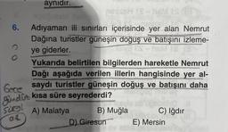 6.
2
O
aynıdır.
Aşağıdaki
Adıyaman ili sınırları içerisinde yer alan Nemrut
Dağına turistler güneşin doğuş ve batışını izleme-
ye giderler.
TONE ES
ES-h 16M TS (3
neissH
105
Yukarıda belirtilen bilgilerden hareketle Nemrut
Dağı aşağıda verilen illerin hangisinde yer al-
Gece saydı turistler güneşin doğuş ve batışını daha
gündüt kısa süre seyrederdi?
sures!
at
A) Malatya
Tesvi
B) Muğla
IS
Is-h
D) Giresun
C) Iğdır
memo isid ovis
E) Mersin