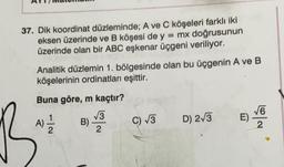 37. Dik koordinat düzleminde; A ve C köşeleri farklı iki
eksen üzerinde ve B köşesi de y = mx doğrusunun
üzerinde olan bir ABC eşkenar üçgeni veriliyor.
Analitik düzlemin 1. bölgesinde olan bu üçgenin A ve B
köşelerinin ordinatları eşittir.
Buna göre, m kaçtır?
B
A) - 1/2
√3
B) -
2
C) √3
D) 2√3
√6
95/60
E)