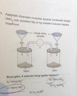 1. Aşağıdaki düzenekte musluklar açılarak hunilerdeki derişik
HNO3 sulu çözeltileri Mg ve Ag metalleri bulunan kaplara
boşaltılıyor.
Derişik HNO3
çözeltisi
X
Mg(k)
Ag(k)
Buna göre, X kabında hangi gazlar toplanır?
A) Yalnız H₂
B) Yalnız NO₂
C) Yalnız NO
D) H₂ ve NO₂ 2
E) H₂ ve No