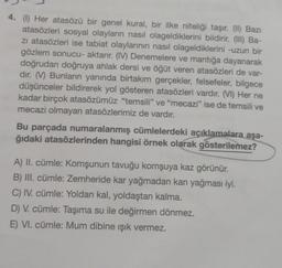 4. (1) Her atasözü bir genel kural, bir ilke niteliği taşır. (II) Bazı
atasözleri sosyal olayların nasıl olageldiklerini bildirir. (III) Ba-
zi atasözleri ise tabiat olaylarının nasıl olageldiklerini -uzun bir
gözlem sonucu- aktarır. (IV) Denemelere ve mantığa dayanarak
doğrudan doğruya ahlak dersi ve öğüt veren atasözleri de var-
dır. (M) Bunların yanında birtakım gerçekler, felsefeler, bilgece
düşünceler bildirerek yol gösteren atasözleri vardır. (VI) Her ne
kadar birçok atasözümüz "temsili" ve "mecazi" ise de temsili ve
mecazi olmayan atasözlerimiz de vardır.
Bu parçada numaralanmış cümlelerdeki açıklamalara aşa-
ğıdaki atasözlerinden hangisi örnek olarak gösterilemez?
A) II. cümle: Komşunun tavuğu komşuya kaz görünür.
B) III. cümle: Zemheride kar yağmadan kan yağması iyi.
C) IV. cümle: Yoldan kal, yoldaştan kalma.
D) V. cümle: Taşıma su ile değirmen dönmez.
E) VI. cümle: Mum dibine ışık vermez.