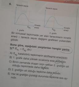 6.
Tanecik sayısı
Ea1
Ea2
2. grafik
1. grafik
Bir kimyasal tepkimede yer alan taneciklerin kinetik
enerji - tanecik sayısı değişim grafikleri yukarıdaki
gibidir.
Tanecik sayısı
Kinetik
enerji
Kinetik
enerji
Buna göre, aşağıdaki yargılardan hangisi yanlış-
tır? (Ea₁ > Ea2 dir.)
A) Ea2
katalizörlü tepkimenin aktifleşme enerjisidir.
B) 1. grafik daha yüksek sıcaklıkta elde edilmiştir.
C) Birim zamanda oluşan ürün miktarı 2. grafiğin ait
olduğu tepkimede daha fazladır.
D) 2. grafiğin ait olduğu tepkime daha hızlıdır.
E) Her iki grafiğin çizildiği durumda tepkime isisi ay-
nıdır.