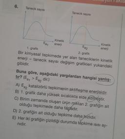 6.
Tanecik sayısı
Ea1
Ea2
2. grafik
1. grafik
Bir kimyasal tepkimede yer alan taneciklerin kinetik
enerji - tanecik sayısı değişim grafikleri yukarıdaki
gibidir.
Tanecik sayısı
Kinetik
enerji
Kinetik
enerji
Buna göre, aşağıdaki yargılardan hangisi yanlış-
tır? (Ea₁ > Ea2 dir.)
A) Ea2
katalizörlü tepkimenin aktifleşme enerjisidir.
B) 1. grafik daha yüksek sıcaklıkta elde edilmiştir.
C) Birim zamanda oluşan ürün miktarı 2. grafiğin ait
olduğu tepkimede daha fazladır.
D) 2. grafiğin ait olduğu tepkime daha hızlıdır.
E) Her iki grafiğin çizildiği durumda tepkime isisi ay-
nıdır.