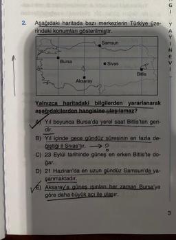 2.
Aşağıdaki haritada bazı merkezlerin Türkiye üze-
rindeki konumları gösterilmiştir.
Bursa
Aksaray
Samsun
Sivas
Bitlis
Yalnızca haritadaki bilgilerden yararlanarak
aşağıdakilerden hangisine ulaşılamaz?
Yıl boyunca Bursa'da yerel saat Bitlis'ten geri-
dir.
TETTONIE
B) Yıl içinde gece gündüz süresinin en fazla de-
ğiştiği il Sivas'tır.
C) 23 Eylül tarihinde güneş en erken Bitlis'te do-
gar.
D) 21 Haziran'da en uzun gündüz Samsun'da ya-
şanmaktadır.
VES
Aksaray'a güneş ışınları her zaman Bursa'ya
göre daha büyük açı ile ulaşır.
15-
YAYINEV
3