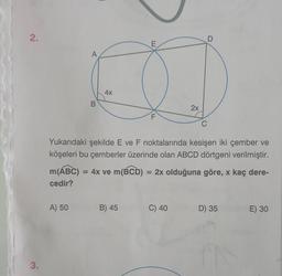 2.
3.
A
A) 50
B
4x
E
B) 45
F
2x
Yukarıdaki şekilde E ve F noktalarında kesişen iki çember ve
köşeleri bu çemberler üzerinde olan ABCD dörtgeni verilmiştir.
m(ABC) = 4x ve m(BCD) = 2x olduğuna göre, x kaç dere-
cedir?
C) 40
C
D
D) 35
E) 30