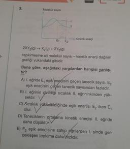 1-
3.
Molekül sayısı
Kinetik enerji
E₁
2XY₂(g) → X₂(g) + 2Y₂(g)
tepkimesine ait molekül sayısı - kinetik enerji dağılım
grafiği yukarıdaki gibidir.
E2
Buna göre, aşağıdaki yargılardan hangisi yanlış-
tır?
A) 1. eğride E, eşik enerjisini geçen tanecik sayısı, E₂
eşik enerjisini gegen tanecik sayısından fazladır.
B) I. eğrinin çizildiği sıcaklık II. eğrininkinden yük-
sektir.
C) Sıcaklık yükseltildiğinde eşik enerjisi E₂ iken E₁
olur.
D) Taneciklerin ortalama kinetik enerjisi II. eğride
daha düşüktür.
E) E₂ eşik enerjisine sahip eğrilerden 1. sinde ger-
çekleşen tepkime daha hızlıdır.