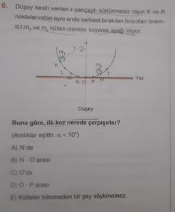 6. Düşey kesiti verilen r yarıçaplı sürtünmesiz rayın K ve R
noktalarından aynı anda serbest bırakılan boyutları önem-
siz m, ve m, kütleli cisimler kayarak aşağı iniyor.
K
NO P
Düşey
□ T
Buna göre, ilk kez nerede çarpışırlar?
(Aralıklar eşittir. a < 10°)
A) N de
B) N - O arası
C) O'da
D) O - P arası
E) Kütleler bilinmeden bir şey söylenemez.
Yer