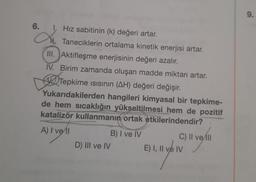 6.
Xu
1. Hız sabitinin (k) değeri artar.
N.Taneciklerin ortalama kinetik enerjisi artar.
III. Aktifleşme enerjisinin değeri azalır.
IV. Birim zamanda oluşan madde miktarı artar.
Tepkime Isısının (AH) değeri değişir.
Yukarıdakilerden hangileri kimyasal bir tepkime-
de hem sıcaklığın yükseltilmesi hem de pozitif
katalizör kullanmanın ortak etkilerindendir?
A) I vell
D) III ve IV
B) I ve IV
C) II ve Ill
E) I, II ve IV
9.