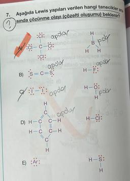 7.
Aşağıda Lewis yapıları verilen hangi tanecikler ara
sında çözünme olayı (çözelti oluşumu) beklenir?
:ci: apolay
|
ACI-C-CI:bon
:CI:
B) S=C=S;
gr ::
9:1-1:
//
apotay
D) H-C
E) :Ar:
HIC
apolo
C-H
||
H-C C-H
CIH
apolay
H
Hibile olm
poly
HIB
HH
apod nobrist
halog
H-F:
H-Ö:
H
polar H
H-CI:
:SII
-
H-S: