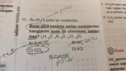 elerden
oluşan
ekst
lan
MIRAY YAYINLARI
poler
11. Su (H₂O) polar bir moleküldür.
Buna göre aşağıda verilen maddelerden
hangisinin suda iyi çözünmesi beklen-
mez? (₁H, 6C, 7N, 80, 17Cl, 19K)
B)NH₂ P
D) KCI
-09 A) GH1206
Olu
C) CCI
aitein
E) C₂H₂OH
poler
II. CH₂OH polar yap
rojen bağları olu
ça iyi çözünür, ç
III. C.H. apolar ya
mez.
***
****41
1611 (
111111
**** 1
1113111
FIE $1111111
141
1111111
**********
*************
***** **E
ễ ở Ê Ê ý thê
Örnek
11111
111111
CH gazının
mesini sağl
dakilerden