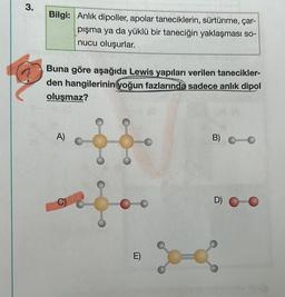 3.
Bilgi: Anlık dipoller, apolar taneciklerin, sürtünme, çar-
pışma ya da yüklü bir taneciğin yaklaşması so-
nucu oluşurlar.
Buna göre aşağıda Lewis yapıları verilen tanecikler-
den hangilerinin yoğun fazlarında sadece anlık dipol
oluşmaz?
A)
E)
B) 10
D)
go &