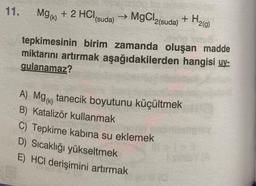 11.
Mg(k) + 2 HCl(suda) →
→ MgCl,
2(suda)
+ H₂(g)
tepkimesinin birim zamanda oluşan madde
miktarını artırmak aşağıdakilerden hangisi uy-
gulanamaz?
A) Mg() tanecik boyutunu küçültmek
B) Katalizör kullanmak
C) Tepkime kabina su eklemek
D) Sıcaklığı yükseltmek
E) HCI derişimini artırmak