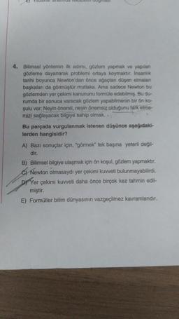 4. Bilimsel yöntemin ilk adımı, gözlem yapmak ve yapılan
gözleme dayanarak problemi ortaya koymaktır. Insanlik
tarihi boyunca Newton'dan önce ağaçtan düşen elmalan
başkaları da görmüştür mutlaka. Ama sadece Newton bu
gözlemden yer çekimi kanununu formüle edebilmiş. Bu du-
rumda bir sonuca varacak gözlem yapabilmenin bir ön ko-
şulu var: Neyin önemli, neyin önemsiz olduğunu fark etme-
mizi sağlayacak bilgiye sahip olmak..
Bu parçada vurgulanmak istenen düşünce aşağıdaki-
lerden hangisidir?
A) Bazı sonuçlar için, "görmek" tek başına yeterli değil-
dir.
B) Bilimsel bilgiye ulaşmak için ön koşul, gözlem yapmaktır.
C) Newton olmasaydı yer çekimi kuvveti bulunmayabilirdi.
D) Yer çekimi kuvveti daha önce birçok kez tahmin edil-
miştir.
E) Formüller bilim dünyasının vazgeçilmez kavramlarıdır.