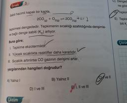 Örnek
Sabit hacimli kapalı bir kapta,
3
A) Yalnız I
2CO,
Çözüm
(g)
tepkimesi dengededir. Tepkimenin sıcaklığı azaltıldığında derişimle-
re bağlı denge sabiti (K) artıyor.
Buna göre;
1. Tepkime ekzotermiktir.
II. Yüksek sıcaklıkta reaktifler daha kararlıdır.
III. Sıcaklık artırılırsa CO gazının derişimi artar.
yargılarından hangileri doğrudur?
+ O2(g)=2C0₂(0)+1/2
D) I ve III
B) Yalnız II
E) I, II ve III
ve Il
C) Denged
ne göre
DTepkin
E) Tepki
biti K
Çözür