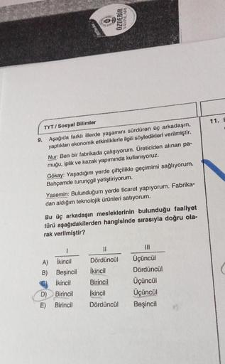 TYT/Sosyal Bilimler
9. Aşağıda farklı illerde yaşamını sürdüren üç arkadaşın,
yaptıkları ekonomik etkinliklerle ilgili söyledikleri verilmiştir.
Nur: Ben bir fabrikada çalışıyorum. Üreticiden alınan pa-
muğu, iplik ve kazak yapımında kullanıyoruz.
Gökay: Y