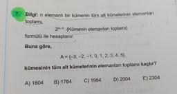 7. Bilgi: n elemanlı bir kümenin tüm alt kümelerinin elemanları
toplamı,
2n-1. (Kümenin elemanları toplamı)
formülü ile hesaplanır.
Buna göre,
A = {-3, -2, -1, 0, 1, 2, 3, 4, 5}
kümesinin tüm alt kümelerinin elemanları toplamı kaçtır?
A) 1604
B) 1764
C) 1984
D) 2004 E) 2304