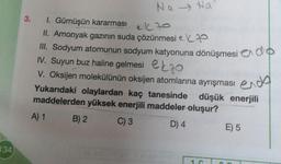 134
3.
Na Na
1. Gümüşün kararması
el 70
II. Amonyak gazının suda çözünmesi e
III. Sodyum atomunun sodyum katyonuna dönüşmesi do
IV. Suyun buz haline gelmesi o
ekzo
V. Oksijen molekülünün oksijen atomlarına ayrışması
endo
Yukarıdaki olaylardan kaç tanesinde düşük enerjili
maddelerden yüksek enerjili maddeler oluşur?
A) 1
C) 3
D) 4
B) 2
1. G
E) 5