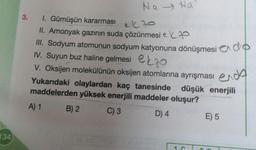 134
3.
Na Na
1. Gümüşün kararması
el 70
II. Amonyak gazının suda çözünmesi e
III. Sodyum atomunun sodyum katyonuna dönüşmesi do
IV. Suyun buz haline gelmesi o
ekzo
V. Oksijen molekülünün oksijen atomlarına ayrışması
endo
Yukarıdaki olaylardan kaç tanesinde düşük enerjili
maddelerden yüksek enerjili maddeler oluşur?
A) 1
C) 3
D) 4
B) 2
1. G
E) 5