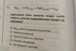 11.
Mg(K) + 2 HCI, → MgCl2(suda)
(suda)
+ H₂(g)
tepkimesinin birim zamanda oluşan madde
miktarını artırmak aşağıdakilerden hangisi uy-
gulanamaz?
A) Mg(k) tanecik boyutunu küçültmek
B) Katalizör kullanmak
C) Tepkime kabina su eklemek
D) Sıcaklığı yükseltmek
E) HCI derişimini artırmak