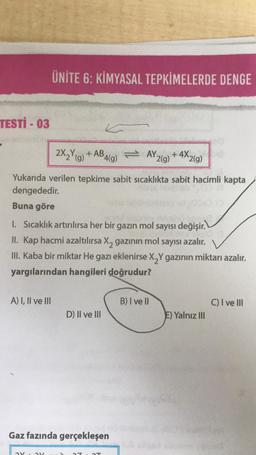 TESTİ - 03
+4X2(g)
Yukarıda verilen tepkime sabit sıcaklıkta sabit hacimli kapta
dengededir.
Buna göre
1. Sıcaklık artırılırsa her bir gazın mol sayısı değişir.
II. Kap hacmi azaltılırsa X₂ gazının mol sayısı azalır.
III. Kaba bir miktar He gazı eklenirse X₂Y gazının miktarı azalır.
yargılarından hangileri doğrudur?
A) I, II ve III
ÜNİTE 6: KİMYASAL TEPKİMELERDE DENGE
ay ay
2X₂Y(g) +AB4(g) = AY,
D) Il ve Ill
Gaz fazında gerçekleşen
1T
B) I ve II
2(g)
E) Yalnız III
C) I ve Ill