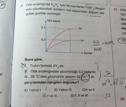 X²+
eli
u
m'n
25. Oda sıcaklığında XY tuzu ile hazırlanan 1000 L doygun
sulu çözeltisindeki iyonların mol sayısındaki değişim aşa-
ğıdaki grafikte verilmiştir.
Mol sayısı
0,4
0,2
Buna göre,
Xn+
A) Yalnız I 4 B) Yalnız III
D) I ve Ill
Ym-
Zaman
Tuzun formülü XY₂ dir.
Oda sıcaklığındaki çözünürlüğü 0,2 molardır.
III. 25 °C'deki çözünürlük çarpımı 32 (10-13 dir.
yargılarından hangileri doğrudur?
012 -0.002
1000
C)il ve Il
E) I, II ve III
10x3
27. Kütle
liğin
Bur
çöz
kaç
(HE
(A)
32
+2)
10.10
28.