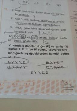 11.
9. C
B) 2
C) 3
1. Nötr oksitlerde oksijen dışındaki element
bir metaldir. Y
II. Asit özellik gösteren maddelerin tamamı-
nın yapısında hidrojen atomu bulunur.
A) Y, Y, Y, D
C) D, D, Y, Y
10. B
D) 4
III. HNO3 çözeltisine dokunulduğunda cilde
kayganlık verir.
IV. CO, NO ve N₂O ametal oksitleri asidik
özellik göstermez.
Yukarıdaki ifadeler doğru (D) ve yanlış (
olarak I, II, III ve IV yolunu izleyerek sıra-
landığında aşağıdakilerden hangisi doğru
olur?
11. A
E) 5
B) D, Y, D, Y
D)Y, D, Y, D
E) Y, Y, D, D
P2(9
Na₂C
met:
şere
Ca
N