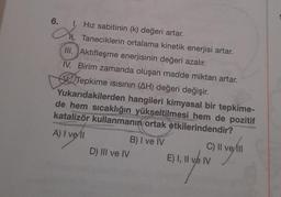 6.
I, Hız sabitinin (k) değeri artar.
a. Taneciklerin ortalama kinetik enerjisi artar.
III. Aktifleşme enerjisinin değeri azalır.
IV. Birim zamanda oluşan madde miktarı artar.
Tepkime Isısının (AH) değeri değişir.
Yukarıdakilerden hangileri kimyasal bir tepkime-
de hem sıcaklığın yükseltilmesi hem de pozitif
katalizör kullanmanın ortak etkilerindendir?
A) I vell
D) III ve IV
B) I ve IV
C) Il ve ill
verli
E) I, II ve IV