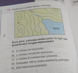 A
10. Aşağıda bir izohips haritası verilmiştir.
K
Deniz
Buna göre, yukarıda verilen yerler ile ilgili aşa-
ğıdakilerden hangisi söylenebilir?
A) K noktası bir boyundur.
B) L noktası mevsimlik akarsudur.
C) L noktası K noktasından yüksektir.
D) İzohipsler 100'er metre aralıklarla çizilmiştir.
E) Dört tepe bulunmaktadır.
SOS