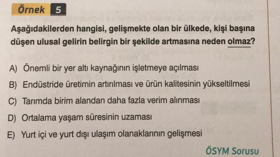 Örnek 5
Aşağıdakilerden hangisi, gelişmekte olan bir ülkede, kişi başına
düşen ulusal gelirin belirgin bir şekilde artmasına neden olmaz?
A) Önemli bir yer altı kaynağının işletmeye açılması
B) Endüstride üretimin artırılması ve ürün kalitesinin yükseltilm