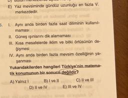 meh E) Yaz mevsiminde gündüz uzunluğu en fazla V.
merkezdedir.
64
5.
1. Aynı anda birden fazla saat diliminin kullanıl-
maması
II. Güneş ışınlarını dik alamaması
III. Kısa mesafelerde iklim ve bitki örtüsünün de-
ğişmesi
IV. Aynı anda birden fazla mevsim özelliğinin ya-
şanması
Yukarıdakilerden hangileri Türkiye'nin matema-
tik konumunun bir sonucu değildir?
A) Yalnız I haloB) I ve II
D) II ve IV
hot C) II ve III
E) III ve IV