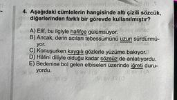 Siby
noter pos bevent svin
(1) T
4. Aşağıdaki cümlelerin hangisinde altı çizili sözcük,
dediğerlerinden farklı bir görevde kullanılmıştır?
unuch
SYA) Elif, bu ilgiyle hafifçe gülümsüyor.
26y andad
B) Ancak, derin acıları tebessümünü uzun sürdürmü-
bay musinse
yor.
C) Konuşurken kaygılı gözlerle yüzüme bakıyor.
D) Hâlini diliyle olduğu kadar sözsüz de anlatıyordu.
E) Bedenine bol gelen elbiseleri üzerinde iğreti duru-
yordu.
New (S
AMG (0