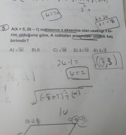 | 4=29
5. A(k+5, 2k-1) noktasının x eksenine olan uzaklığı 3 bi-
rim olduğuna göre, A noktaları arasındaki uzaklık kaç
birimdir?
4 = -28
A) √30 B) 6
2
1-4)
7 +
D(-2.
C) √38 D) 2√10 E) 3√5
24-1=
4=2
√(8+237697.
k = 20
c-8-7)
(7,3)