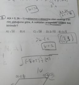 | 4=29
5. A(k+5, 2k-1) noktasının x eksenine olan uzaklığı 3 bi-
rim olduğuna göre, A noktaları arasındaki uzaklık kaç
birimdir?
4 = -28
A) √30 B) 6
2
1-4)
7 +
D(-2.
C) √38 D) 2√10 E) 3√5
24-1=
4=2
√(8+237697.
k = 20
c-8-7)
(7,3)