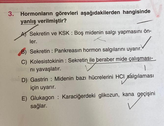 sinisihais
3. Hormonların görevleri aşağıdakilerden hangisinde
yanlış verilmiştir?
Sekretin ve KSK : Boş midenin salgı yapmasını ön-
ler.
15 B) Sekretin : Pankreasın hormon salgılarını uyarır.
C) Kolesistokinin: Sekretin ile beraber mide çalışması-
ni yava