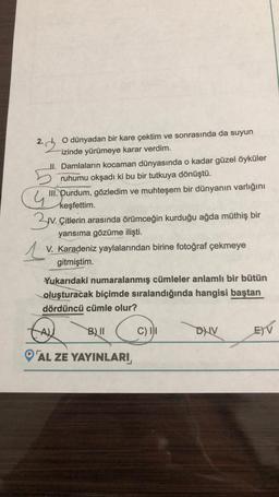 2.
O dünyadan bir kare çektim ve sonrasında da suyun
izinde yürümeye karar verdim.
1
II. Damlaların kocaman dünyasında o kadar güzel öyküler
ruhumu okşadı ki bu bir tutkuya dönüştü.
4
III. Durdum, gözledim ve muhteşem bir dünyanın varlığını
keşfettim.
3v. Çitlerin arasında örümceğin kurduğu ağda müthiş bir
yansıma gözüme ilişti.
V. Karadeniz yaylalarından birine fotoğraf çekmeye
gitmiştim.
Yukarıdaki numaralanmış cümleler anlamlı bir bütün
oluşturacak biçimde sıralandığında hangisi baştan
dördüncü cümle olur?
B) II
AL ZE YAYINLARI
C) II
DNV
E) V