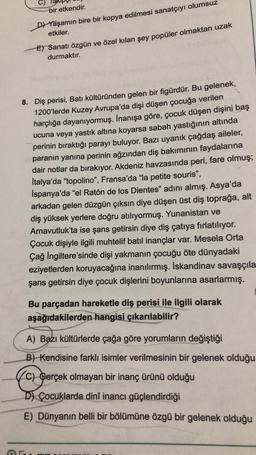 C)
bir etkendir.
D) Yaşamın bire bir kopya edilmesi sanatçıyı olumsuz
etkiler.
E) Sanatı özgün ve özel kılan şey popüler olmaktan uzak
durmaktır.
8. Diş perisi, Batı kültüründen gelen bir figürdür. Bu gelenek,
1200'lerde Kuzey Avrupa'da dişi düşen çocuğa verilen
harçlığa dayanıyormuş. İnanışa göre, çocuk düşen dişini baş
ucuna veya yastık altına koyarsa sabah yastığının altında
perinin bıraktığı parayı buluyor. Bazı uyanık çağdaş aileler,
paranın yanına perinin ağzından diş bakımının faydalarına
dair notlar da bırakıyor. Akdeniz havzasında peri, fare olmuş;
İtalya'da "topolino", Fransa'da "la petite souris",
İspanya'da "el Ratón de los Dientes" adını almış. Asya'da
arkadan gelen düzgün çıksın diye düşen üst diş toprağa, alt
diş yüksek yerlere doğru atılıyormuş. Yunanistan ve
Arnavutluk'ta ise şans getirsin diye diş çatıya fırlatılıyor.
Çocuk dişiyle ilgili muhtelif batıl inançlar var. Mesela Orta
Çağ İngiltere'sinde dişi yakmanın çocuğu öte dünyadaki
eziyetlerden koruyacağına inanılırmış. İskandinav savaşçıla
şans getirsin diye çocuk dişlerini boyunlarına asarlarmış.
Bu parçadan hareketle diş perisi ile ilgili olarak
aşağıdakilerden hangisi çıkarılabilir?
A) Bazı kültürlerde çağa göre yorumların değiştiği
B) Kendisine farklı isimler verilmesinin bir gelenek olduğu
C) Gerçek olmayan bir inanç ürünü olduğu
D) Çocuklarda dinî inancı güçlendirdiği
E) Dünyanın belli bir bölümüne özgü bir gelenek olduğu