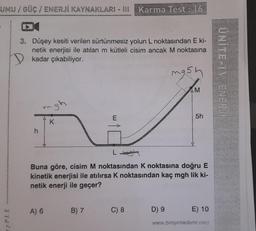 UMU / GÜÇ / ENERJİ KAYNAKLARI - III Karma Test: 16
PLE
3. Düşey kesiti verilen sürtünmesiz yolun L noktasından E ki-
netik enerjisi ile atılan m kütleli cisim ancak M noktasına
kadar çıkabiliyor.
h
gh
A) 6
K
E
B) 7
L
Buna göre, cisim M noktasından K noktasına doğru E
kinetik enerjisi ile atılırsa K noktasından kaç mgh lik ki-
netik enerji ile geçer?
C) 8
mg5h
AM
D) 9
5h
E) 10
www.bireyakademi.com
ÜNİTE-IV ENERJİ