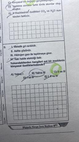 bilgivolu
bilgivoiv
bilgiyoly
M
bilglyolu
01:011
C) Kimyasal bir değişim gerçek
D) Tepkime sonucu farklı türde atomlar oluş-
muştur.
E) X maddesinin özellikleri CO₂ ve H₂O nun-
kinden farklıdır.
Metalik gri renklidir.
#
H
II. Asitte çözünür.
III. Hidrojen gazı ile tepkimeye girer.
IV. Kab halde elektriği iletir.
Yukarıdakilerden hangileri saf bir maddenin
kimyasal özelliklerindendir?
B) Yalnız Ill
A) Yalnız 1
DHI ve IV
H
C) II ve III
E) LIve IV
H
E
Bilgiyolu Kimya Soru Bankosi B(C)