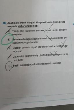 18. Aşağıdakilerden hangisi kimyasal besin kirliliği kap-
samında değerlendirilmez?
Tarım ilacı kullanımı sonrası tat ve rengi değişen
meyveler
B) Besinlere bulaşan sporlar sayesinde besin içinde ge-
lişen mikroorganizmalar
Düzgün durulanmayan kaplardan besine bulaşan de-
terjanlar
bidon bekley
bekleyen ve ISI-
Uzun süre tüketilmemiş plastik bidon
nan sular
E) Besin ambalajında kullanılan renkli plastikler