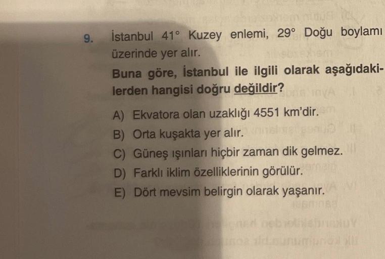 9.
İstanbul 41° Kuzey enlemi, 29° Doğu boylamı
üzerinde yer alır.
Buna göre, İstanbul ile ilgili olarak aşağıdaki-
lerden hangisi doğru değildir?
A) Ekvatora olan uzaklığı 4551 km'dir.
B) Orta kuşakta yer alır.
C) Güneş ışınları hiçbir zaman dik gelmez.
D)